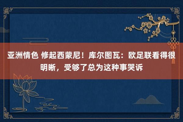 亚洲情色 修起西蒙尼！库尔图瓦：欧足联看得很明晰，受够了总为这种事哭诉