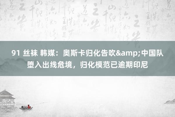 91 丝袜 韩媒：奥斯卡归化告吹&中国队堕入出线危境，归化模范已逾期印尼