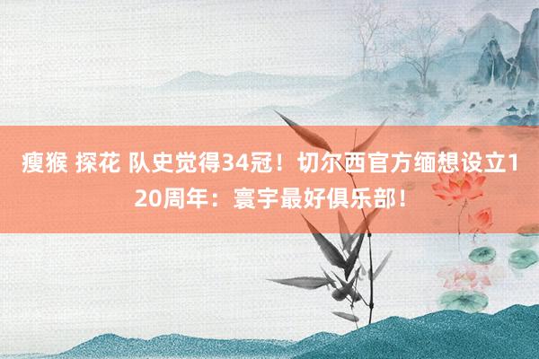 瘦猴 探花 队史觉得34冠！切尔西官方缅想设立120周年：寰宇最好俱乐部！