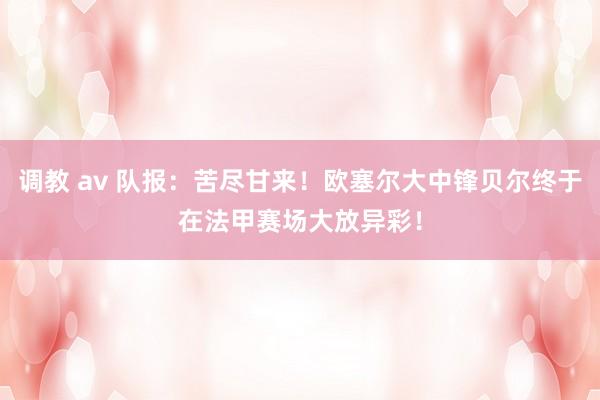 调教 av 队报：苦尽甘来！欧塞尔大中锋贝尔终于在法甲赛场大放异彩！