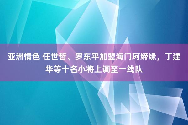 亚洲情色 任世哲、罗东平加盟海门珂缔缘，丁建华等十名小将上调至一线队