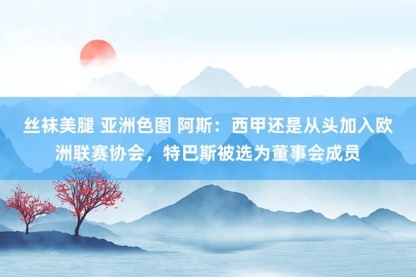 丝袜美腿 亚洲色图 阿斯：西甲还是从头加入欧洲联赛协会，特巴斯被选为董事会成员