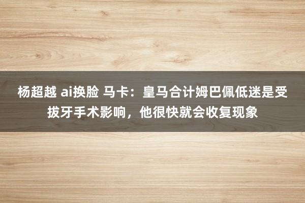 杨超越 ai换脸 马卡：皇马合计姆巴佩低迷是受拔牙手术影响，他很快就会收复现象