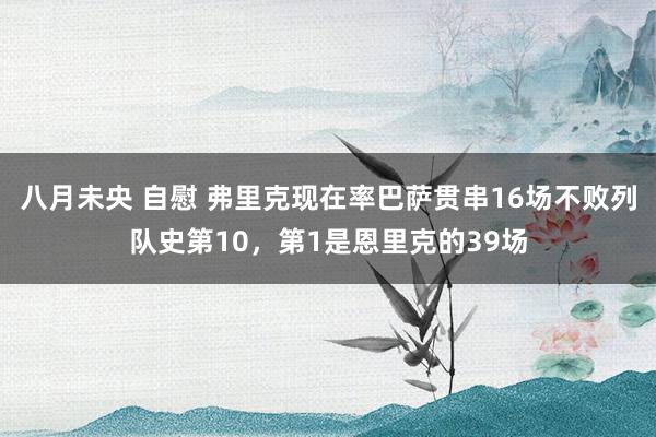 八月未央 自慰 弗里克现在率巴萨贯串16场不败列队史第10，第1是恩里克的39场