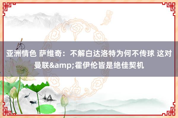 亚洲情色 萨维奇：不解白达洛特为何不传球 这对曼联&霍伊伦皆是绝佳契机