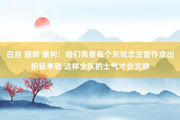 白丝 捆绑 康利：咱们需要每个东说念主皆作念出积极孝敬 这样全队的士气才会文静