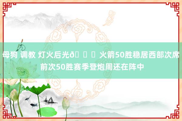 母狗 调教 灯火后光🚀火箭50胜稳居西部次席 前次50胜赛季登炮周还在阵中