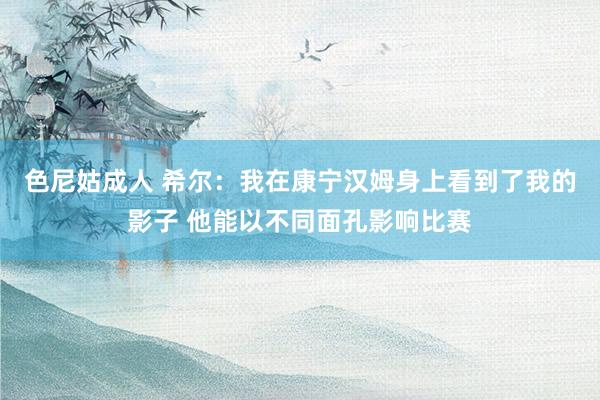 色尼姑成人 希尔：我在康宁汉姆身上看到了我的影子 他能以不同面孔影响比赛