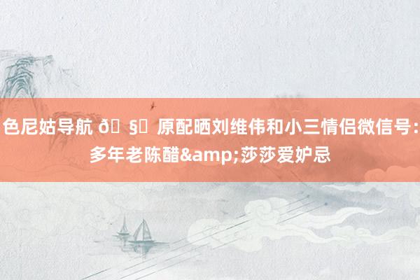 色尼姑导航 🧐原配晒刘维伟和小三情侣微信号：多年老陈醋&莎莎爱妒忌