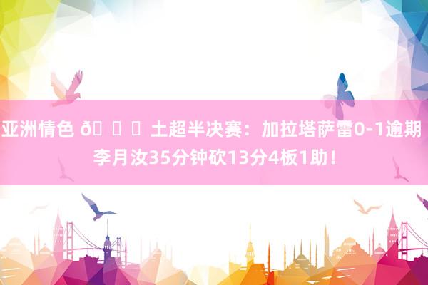 亚洲情色 👊土超半决赛：加拉塔萨雷0-1逾期 李月汝35分钟砍13分4板1助！