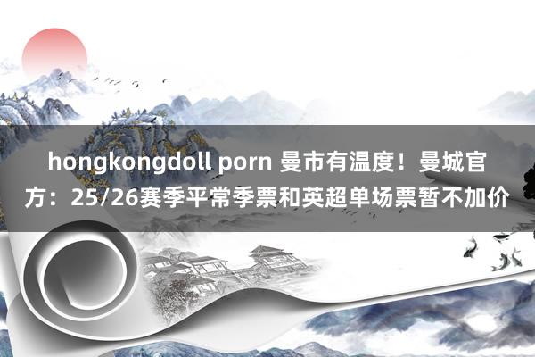 hongkongdoll porn 曼市有温度！曼城官方：25/26赛季平常季票和英超单场票暂不加价