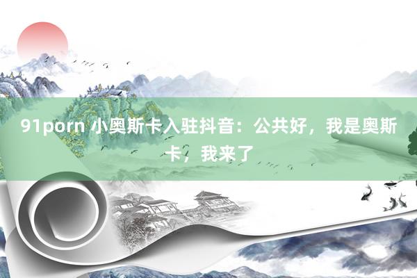 91porn 小奥斯卡入驻抖音：公共好，我是奥斯卡，我来了