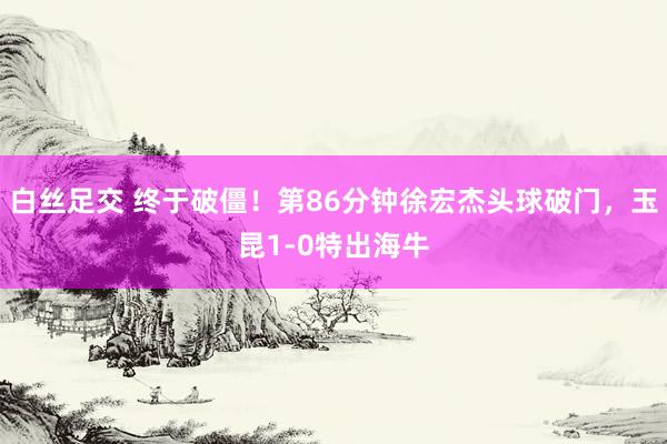 白丝足交 终于破僵！第86分钟徐宏杰头球破门，玉昆1-0特出海牛