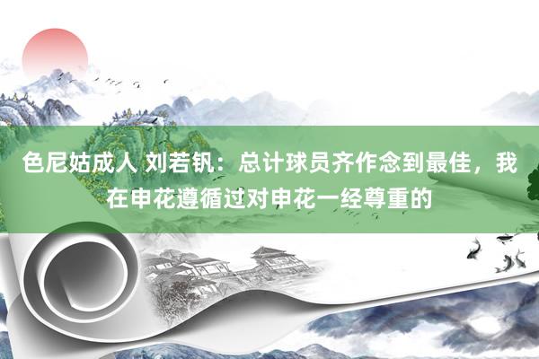 色尼姑成人 刘若钒：总计球员齐作念到最佳，我在申花遵循过对申花一经尊重的