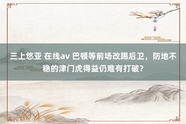三上悠亚 在线av 巴顿等前场改踢后卫，防地不稳的津门虎得益仍难有打破？