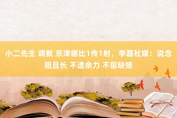 小二先生 调教 京津德比1传1射，李磊社媒：说念阻且长 不遗余力 不留缺憾