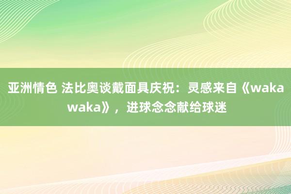 亚洲情色 法比奥谈戴面具庆祝：灵感来自《waka waka》，进球念念献给球迷