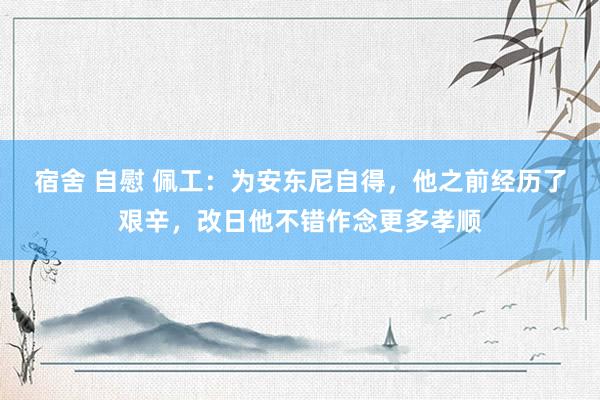 宿舍 自慰 佩工：为安东尼自得，他之前经历了艰辛，改日他不错作念更多孝顺