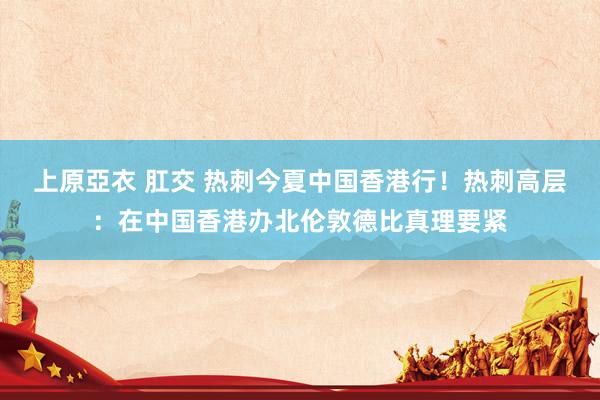 上原亞衣 肛交 热刺今夏中国香港行！热刺高层：在中国香港办北伦敦德比真理要紧